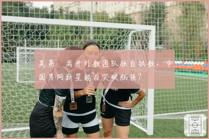 吴易昺离开外教团队独自执教,中国男网新星能否突破瓶颈?