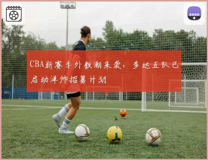 CBA新赛季外教潮来袭,多达五队已启动洋帅招募计划