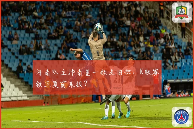 河南队主帅南基一钦点旧部,K联赛铁卫夏窗来投?