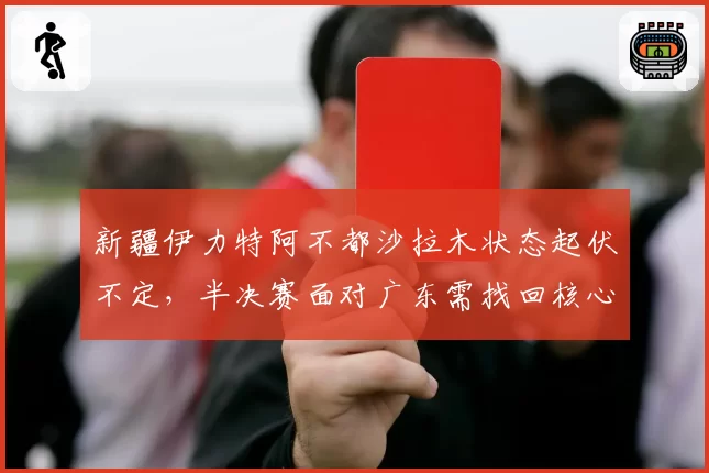 新疆伊力特阿不都沙拉木状态起伏不定，半决赛面对广东需找回核心角色