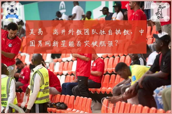 吴易昺离开外教团队独自执教,中国男网新星能否突破瓶颈?