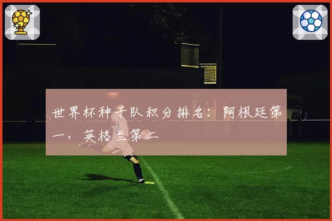 世界杯种子队积分排名:阿根廷第一,英格兰第二