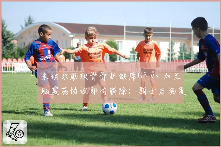 米切尔肋软骨骨折缺席G5 vs 加兰脑震荡协议即将解除：骑士后场复出节奏错位