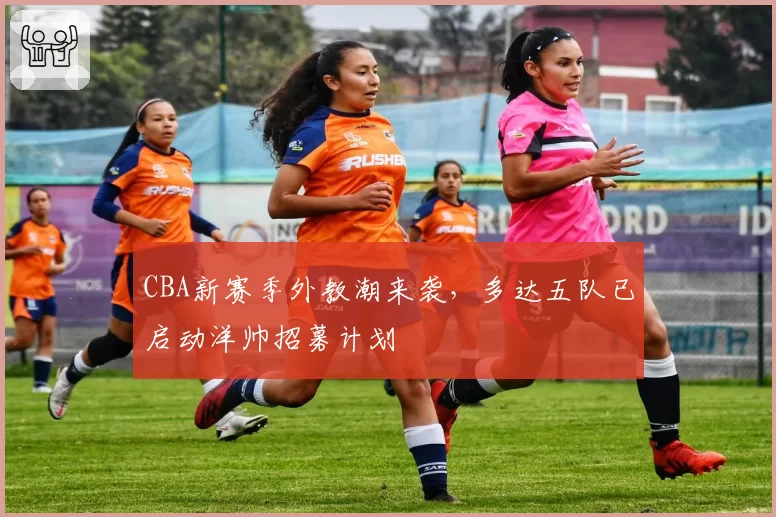 CBA新赛季外教潮来袭,多达五队已启动洋帅招募计划