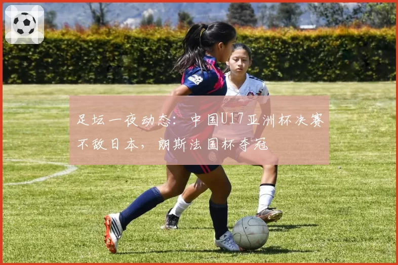 足坛一夜动态：中国U17亚洲杯决赛不敌日本，朗斯法国杯夺冠