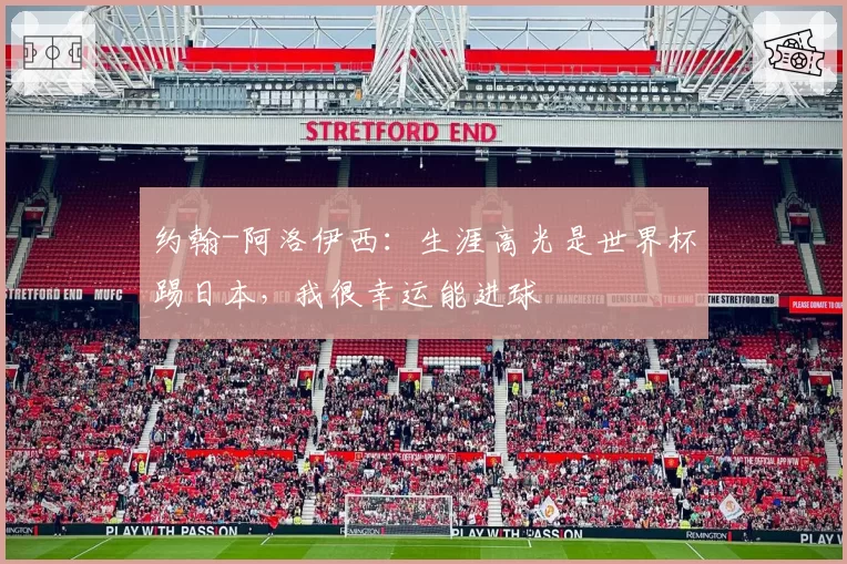 约翰-阿洛伊西：生涯高光是世界杯踢日本，我很幸运能进球