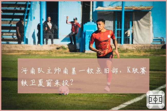 河南队主帅南基一钦点旧部,K联赛铁卫夏窗来投?