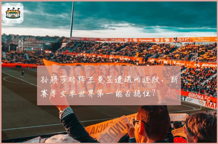 孙颖莎对阵王曼昱遭遇两连败，新赛季女单世界第一能否稳住？