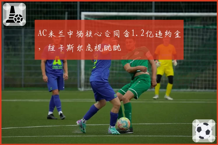 AC米兰中场核心合同含1.2亿违约金,纽卡斯尔虎视眈眈