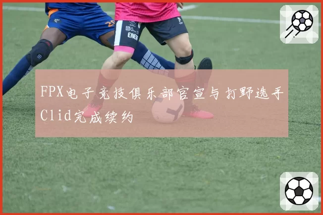 FPX电子竞技俱乐部官宣与打野选手Clid完成续约