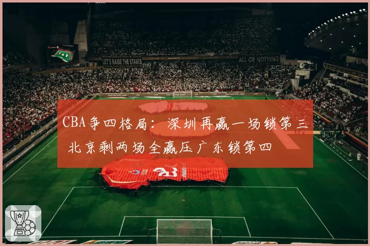 CBA争四格局：深圳再赢一场锁第三 北京剩两场全赢压广东锁第四