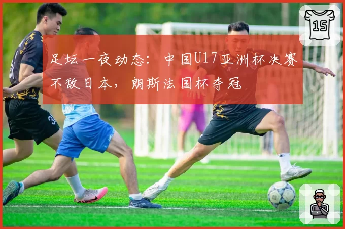 足坛一夜动态：中国U17亚洲杯决赛不敌日本，朗斯法国杯夺冠