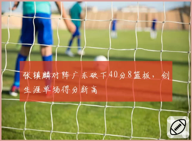 张镇麟对阵广东砍下40分8篮板，创生涯单场得分新高