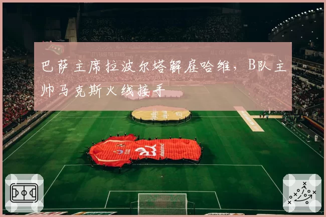 巴萨主席拉波尔塔解雇哈维,B队主帅马克斯火线接手