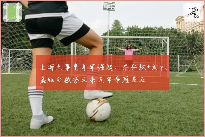 上海久事青年军崛起,李弘权+刘礼嘉组合被誉未来五年争冠基石