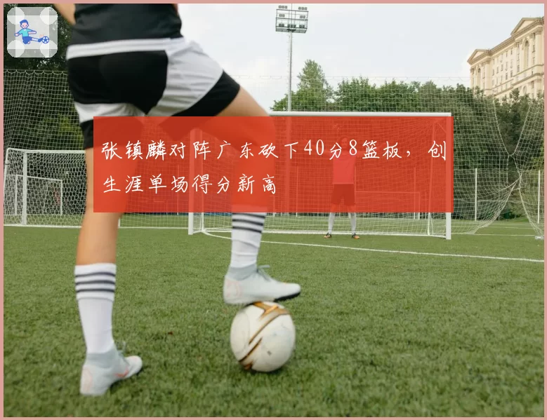 张镇麟对阵广东砍下40分8篮板，创生涯单场得分新高