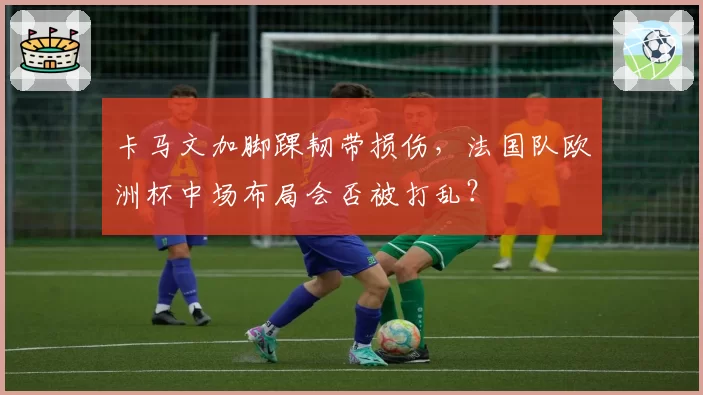 卡马文加脚踝韧带损伤,法国队欧洲杯中场布局会否被打乱?