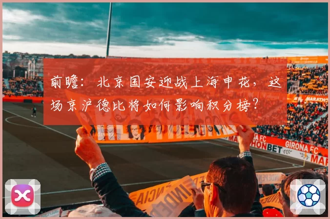 前瞻:北京国安迎战上海申花,这场京沪德比将如何影响积分榜?
