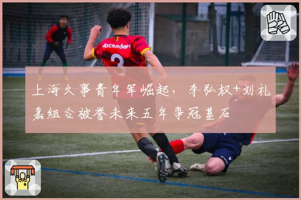 上海久事青年军崛起,李弘权+刘礼嘉组合被誉未来五年争冠基石