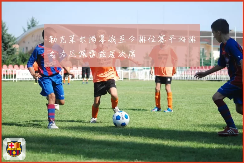 勒克莱尔揭幕战至今排位赛平均排名力压佩雷兹居次席