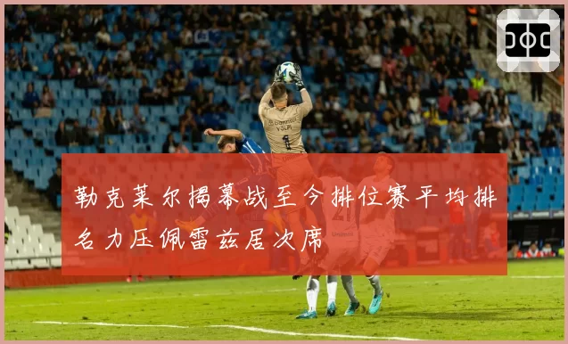 勒克莱尔揭幕战至今排位赛平均排名力压佩雷兹居次席