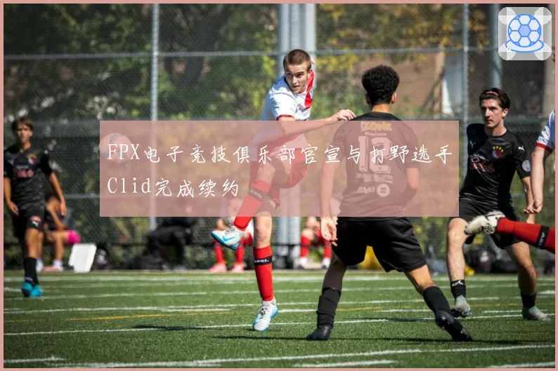 FPX电子竞技俱乐部官宣与打野选手Clid完成续约