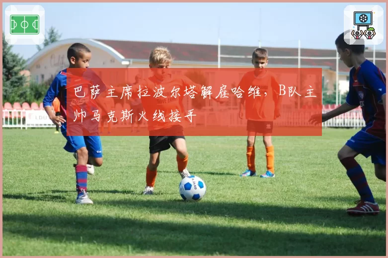 巴萨主席拉波尔塔解雇哈维,B队主帅马克斯火线接手
