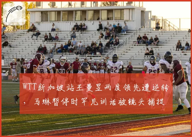 WTT新加坡站王曼昱两度领先遭逆转，马琳暂停时罕见训话被镜头捕捉