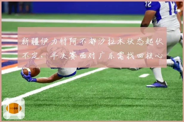 新疆伊力特阿不都沙拉木状态起伏不定，半决赛面对广东需找回核心角色