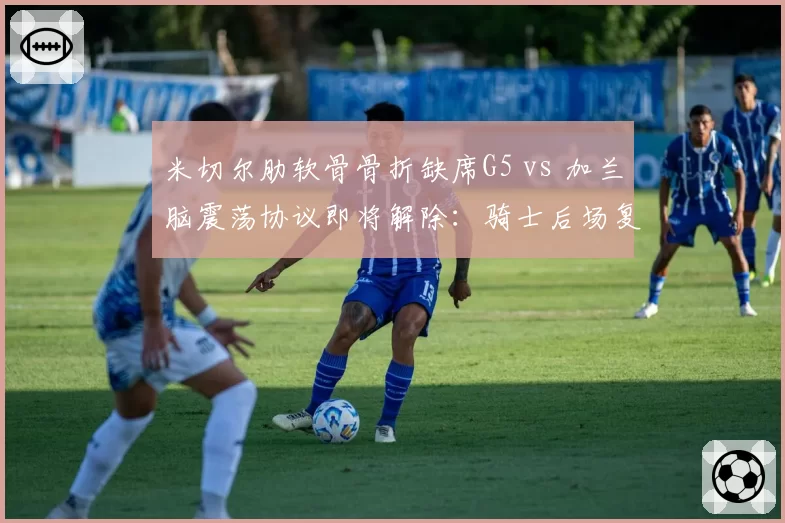 米切尔肋软骨骨折缺席G5 vs 加兰脑震荡协议即将解除：骑士后场复出节奏错位