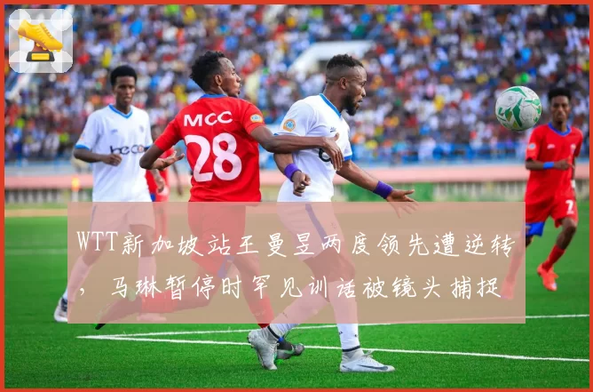 WTT新加坡站王曼昱两度领先遭逆转，马琳暂停时罕见训话被镜头捕捉