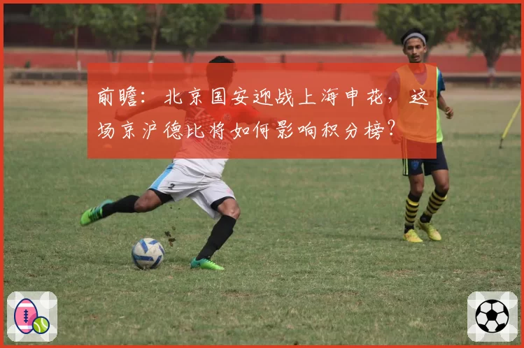 前瞻:北京国安迎战上海申花,这场京沪德比将如何影响积分榜?