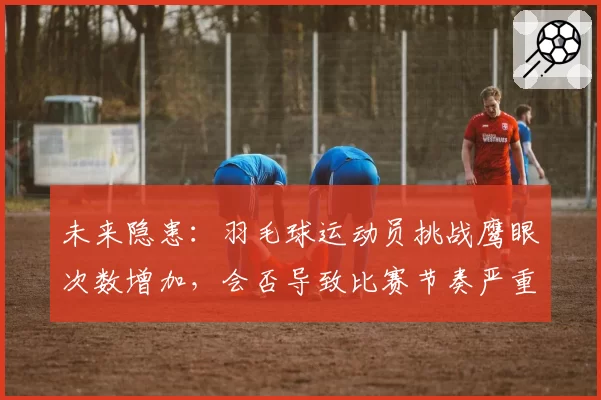 未来隐患：羽毛球运动员挑战鹰眼次数增加，会否导致比赛节奏严重拖沓？